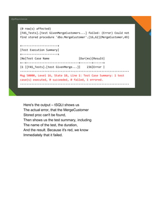 @jeffreymckenzie
(0 row(s) affected)
[FAS_Tests].[test GivenMergeCustomers...] failed: (Error) Could not
find stored procedure 'dbo.MergeCustomer'.[16,62]{MergeCustomer,49}
+----------------------+
|Test Execution Summary|
+----------------------+
|No|Test Case Name |Dur(ms)|Result|
+--+--------------------------------+-------+------+
|1 |[FAS_Tests].[test GivenMerge...]| 236|Error |
-------------------------------------------------------------------
Msg 50000, Level 16, State 10, Line 1: Test Case Summary: 1 test
case(s) executed, 0 succeeded, 0 failed, 1 errored.
-------------------------------------------------------------------
Here's the output – tSQLt shows us
The actual error, that the MergeCustomer
Stored proc can't be found,
Then shows us the test summary, including
The name of the test, the duration,
And the result. Because it's red, we know
Immediately that it failed.
 