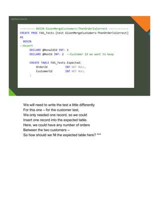 @jeffreymckenzie
--------- BEGIN GivenMergeCustomers-ThenOrderIsCorrect ------------
CREATE PROC FAS_Tests.[test GivenMergeCustomers-ThenOrderIsCorrect]
AS
BEGIN
--Assert
DECLARE @RonaldId INT= 1
DECLARE @RonId INT= 2 --Customer Id we want to keep
CREATE TABLE FAS_Tests.Expected(
OrderId INT NOT NULL,
CustomerId INT NOT NULL
)
We will need to write the test a little differently
For this one – for the customer test,
We only needed one record, so we could
Insert one record into the expected table.
Here, we could have any number of orders
Between the two customers –
So how should we fill the expected table here? ***
 