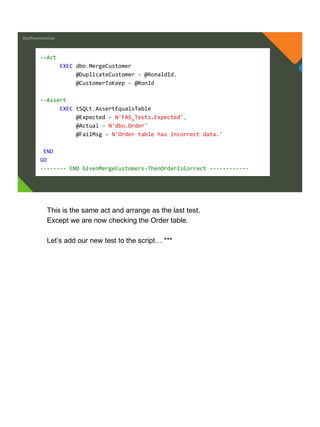 @jeffreymckenzie
--Act
EXEC dbo.MergeCustomer
@DuplicateCustomer = @RonaldId,
@CustomerToKeep = @RonId
--Assert
EXEC tSQLt.AssertEqualsTable
@Expected = N'FAS_Tests.Expected',
@Actual = N'dbo.Order'
@FailMsg = N'Order table has incorrect data.'
END
GO
-------- END GivenMergeCustomers-ThenOrderIsCorrect ------------
This is the same act and arrange as the last test,
Except we are now checking the Order table.
Let’s add our new test to the script… ***
 