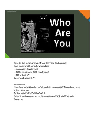 @jeffreymckenzie
Who
Are
You
First, I'd like to get an idea of your technical background:
How many would consider yourselves
…application developers?
…DBAs or primarily SQL developers?
…QA or testing?
Any roles I missed? ***
=========
https://upload.wikimedia.org/wikipedia/commons/4/42/Townshend_sma
shing_guitar.jpg
By Heinrich Klaffs [CC BY-SA 2.0
(https://creativecommons.org/licenses/by-sa/2.0)], via Wikimedia
Commons
 
