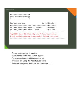 @jeffreymckenzie
+----------------------+
|Test Execution Summary|
+----------------------+
|No|Test Case Name |Dur(ms)|Result |
+--+----------------------------------+-------+-------+
|1 |[FAS_Tests].[test Given...Customer| 37|Success|
|2 |[FAS_Tests].[test Given...Order | 33|Failure|
-------------------------------------------------------------------
Msg 50000, Level 16, State 10, Line 7, Test Case Summary:
2 test case(s) executed, 1 succeeded, 1 failed, 0 errored.
-------------------------------------------------------------------
So our customer test is passing,
But our order test is not – which is good
Because we haven’t written the code yet.
When we are using the AssertEqualsTable
Assertion, we get an additional error message… ***
 