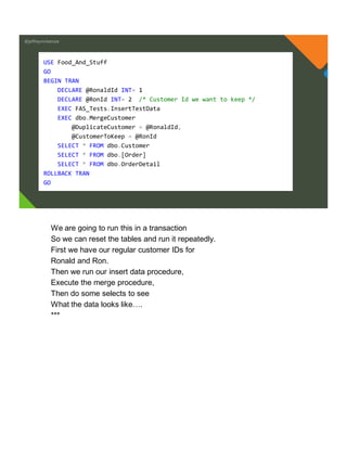 @jeffreymckenzie
USE Food_And_Stuff
GO
BEGIN TRAN
DECLARE @RonaldId INT= 1
DECLARE @RonId INT= 2 /* Customer Id we want to keep */
EXEC FAS_Tests.InsertTestData
EXEC dbo.MergeCustomer
@DuplicateCustomer = @RonaldId,
@CustomerToKeep = @RonId
SELECT * FROM dbo.Customer
SELECT * FROM dbo.[Order]
SELECT * FROM dbo.OrderDetail
ROLLBACK TRAN
GO
We are going to run this in a transaction
So we can reset the tables and run it repeatedly.
First we have our regular customer IDs for
Ronald and Ron.
Then we run our insert data procedure,
Execute the merge procedure,
Then do some selects to see
What the data looks like….
***
 