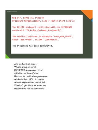 @jeffreymckenzie
Msg 547, Level 16, State 0
Procedure MergeCustomer, Line 7 [Batch Start Line 2]
The DELETE statement conflicted with the REFERENCE
constraint "FK_Order_Customer_CustomerId".
The conflict occurred in database "Food_And_Stuff",
table "dbo.Order", column 'CustomerId’.
The statement has been terminated.
And we have an error –
What’s going on here?
[DELETED a customer record
still attached to an Order.]
Remember I said when you create
A fake table in tSQLt it creates
A blank copy without restraints?
We didn’t get this error in our test
Because we had no constraints. ***
 