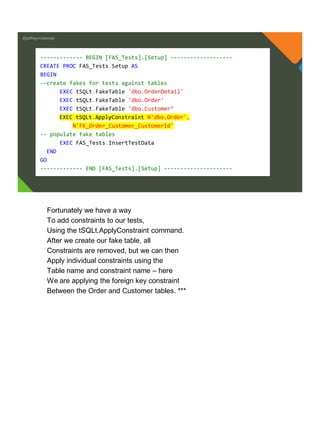 @jeffreymckenzie
------------- BEGIN [FAS_Tests].[Setup] -------------------
CREATE PROC FAS_Tests.Setup AS
BEGIN
--create fakes for tests against tables
EXEC tSQLt.FakeTable 'dbo.OrderDetail'
EXEC tSQLt.FakeTable 'dbo.Order'
EXEC tSQLt.FakeTable 'dbo.Customer’
EXEC tSQLt.ApplyConstraint N'dbo.Order',
N'FK_Order_Customer_CustomerId'
-- populate fake tables
EXEC FAS_Tests.InsertTestData
END
GO
------------- END [FAS_Tests].[Setup] ---------------------
Fortunately we have a way
To add constraints to our tests,
Using the tSQLt.ApplyConstraint command.
After we create our fake table, all
Constraints are removed, but we can then
Apply individual constraints using the
Table name and constraint name – here
We are applying the foreign key constraint
Between the Order and Customer tables. ***
 