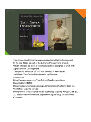 @jeffreymckenzie
Test-driven development was popularized in software development
In the late 1990s as part of the Extreme Programming project,
Which emerged as a set of technical practices designed to work with
Agile Software Development.
The specific technique of TDD was detailed in Kent Beck's
2002 book Test-Driven Development by Example.
=========
https://www.amazon.com/Test-Driven-Development-Kent-
Beck/dp/0321146530
https://upload.wikimedia.org/wikipedia/commons/5/55/Kent_Beck_no_
Workshop_Mapping_XP.jpg
By Improve It (Flickr: Kent Beck no Workshop Mapping XP.) [CC BY-SA
2.0 (https://creativecommons.org/licenses/by-sa/2.0)], via Wikimedia
Commons
 