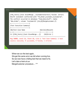 @jeffreymckenzie
[FAS_Tests].[test GivenMerge...CustomerIsCorrect] failed: (Error)
DELETE statement conflicted with "FK_Order_Customer_CustomerId".
The conflict occurred in database "Food_And_Stuff", table
"dbo.Order", column 'CustomerId'.[16,0]{MergeCustomer,7}
+----------------------+
|Test Execution Summary|
+----------------------+
|No|Test Case Name |Dur(ms)|Result|
+--+--------------------------------+-------+------+
|1 |[FAS_Tests].[test GivenMerge...]| 236|Error |
-------------------------------------------------------------------
Msg 50000, Level 16, State 10, Line 1: Test Case Summary: 1 test
case(s) executed, 0 succeeded, 0 failed, 1 errored.
-------------------------------------------------------------------
When we run the test again,
We get the same error we did when running live.
So we now have a failing test that we need to fix.
Let’s take a look at our
MergeCustomer procedure… ***
 