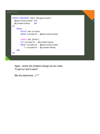 @jeffreymckenzie
CREATE PROCEDURE [dbo].[MergeCustomer]
@DuplicateCustomer INT,
@CustomerToKeep INT
AS
BEGIN
DELETE dbo.Customer
WHERE CustomerId = @DuplicateCustomer
UPDATE dbo.[Order]
SET CustomerId = @CustomerToKeep
WHERE CustomerId = @DuplicateCustomer
OR CustomerId = @CustomerToKeep
END
GO
Again , what’s the simplest change we can make
To get our test to pass?
[flip the statements…] ***
 