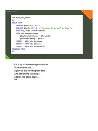 @jeffreymckenzie
USE Food_And_Stuff
GO
BEGIN TRAN
DECLARE @RonaldId INT= 1
DECLARE @RonId INT= 2 /* Customer Id we want to keep */
EXEC FAS_Tests.InsertTestData
EXEC dbo.MergeCustomer
@DuplicateCustomer = @RonaldId,
@CustomerToKeep = @RonId
SELECT * FROM dbo.Customer
SELECT * FROM dbo.[Order]
SELECT * FROM dbo.OrderDetail
ROLLBACK TRAN
GO
Let’s try our live test again and see
What that returns….
Again we are inserting test data
And performing the merge
against the actual table….
***
 