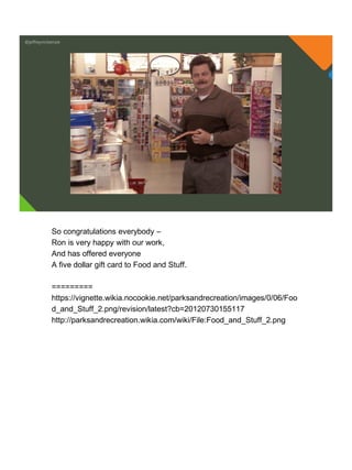 @jeffreymckenzie
So congratulations everybody –
Ron is very happy with our work,
And has offered everyone
A five dollar gift card to Food and Stuff.
=========
https://vignette.wikia.nocookie.net/parksandrecreation/images/0/06/Foo
d_and_Stuff_2.png/revision/latest?cb=20120730155117
http://parksandrecreation.wikia.com/wiki/File:Food_and_Stuff_2.png
 