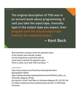 @jeffreymckenzie
The original description of TDD was in
an ancient book about programming. It
said you take the input tape, manually
type in the output tape you expect, then
program until the actual output tape
matches the expected output.
– Kent Beck
Beck describes a process where the expected output
of the program was manually created,
and the programmer would work until the
actual output matched the expected output,
Which is pretty much what TDD is all about. ***
=========
https://www.amazon.com/Test-Driven-Development-Kent-
Beck/dp/0321146530
https://upload.wikimedia.org/wikipedia/commons/5/55/Kent_Beck_no_
Workshop_Mapping_XP.jpg
By Improve It (Flickr: Kent Beck no Workshop Mapping XP.) [CC BY-SA
2.0 (https://creativecommons.org/licenses/by-sa/2.0)], via Wikimedia
Commons
 