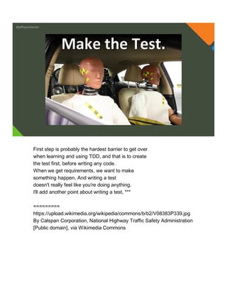 @jeffreymckenzie
Make the Test.
First step is probably the hardest barrier to get over
when learning and using TDD, and that is to create
the test first, before writing any code.
When we get requirements, we want to make
something happen, And writing a test
doesn't really feel like you're doing anything.
I'll add another point about writing a test, ***
=========
https://upload.wikimedia.org/wikipedia/commons/b/b2/V08383P339.jpg
By Calspan Corporation, National Highway Traffic Safety Administration
[Public domain], via Wikimedia Commons
 