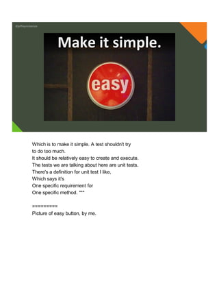 @jeffreymckenzie
Make it simple.
Which is to make it simple. A test shouldn't try
to do too much.
It should be relatively easy to create and execute.
The tests we are talking about here are unit tests.
There's a definition for unit test I like,
Which says it's
One specific requirement for
One specific method. ***
=========
Picture of easy button, by me.
 