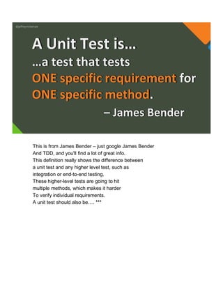 @jeffreymckenzie
…a test that tests
ONE specific requirement for
ONE specific method.
A Unit Test is…
– James Bender
This is from James Bender – just google James Bender
And TDD, and you'll find a lot of great info.
This definition really shows the difference between
a unit test and any higher level test, such as
integration or end-to-end testing.
These higher-level tests are going to hit
multiple methods, which makes it harder
To verify individual requirements.
A unit test should also be…. ***
 
