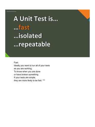 @jeffreymckenzie
…fast
…isolated
…repeatable
A Unit Test is…
Fast.
Ideally you want to run all of your tests
as you are working,
To know when you are done
or have broken something.
If your tests are simple,
they are more likely to be fast. ***
 