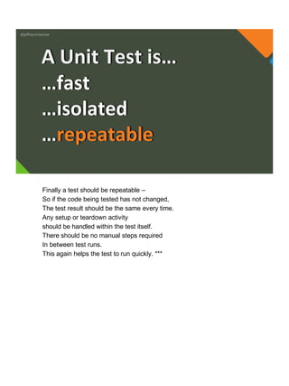 @jeffreymckenzie
…fast
…isolated
…repeatable
A Unit Test is…
Finally a test should be repeatable –
So if the code being tested has not changed,
The test result should be the same every time.
Any setup or teardown activity
should be handled within the test itself.
There should be no manual steps required
In between test runs.
This again helps the test to run quickly. ***
 
