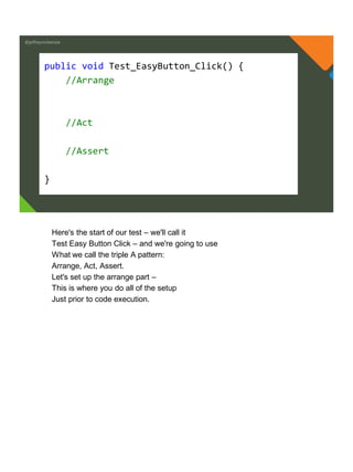 @jeffreymckenzie
public void Test_EasyButton_Click() {
//Arrange
//Act
//Assert
}
Here's the start of our test – we'll call it
Test Easy Button Click – and we're going to use
What we call the triple A pattern:
Arrange, Act, Assert.
Let's set up the arrange part –
This is where you do all of the setup
Just prior to code execution.
 