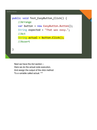 @jeffreymckenzie
public void Test_EasyButton_Click() {
//Arrange
var button = new EasyButton.Button();
String expected = "That was easy.";
//Act
String actual = button.Click();
//Assert
}
Next we have the Act section –
Here we do the actual code execution,
And assign the output of the click method
To a variable called actual. ***
 