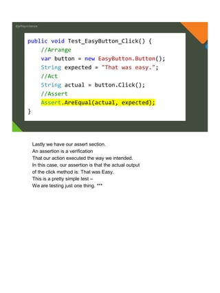 @jeffreymckenzie
public void Test_EasyButton_Click() {
//Arrange
var button = new EasyButton.Button();
String expected = "That was easy.";
//Act
String actual = button.Click();
//Assert
Assert.AreEqual(actual, expected);
}
Lastly we have our assert section.
An assertion is a verification
That our action executed the way we intended.
In this case, our assertion is that the actual output
of the click method is: That was Easy.
This is a pretty simple test –
We are testing just one thing. ***
 