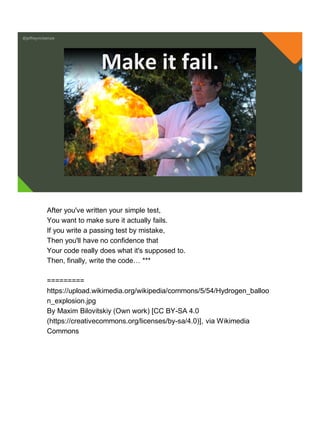@jeffreymckenzie
Make it fail.
After you've written your simple test,
You want to make sure it actually fails.
If you write a passing test by mistake,
Then you'll have no confidence that
Your code really does what it's supposed to.
Then, finally, write the code… ***
=========
https://upload.wikimedia.org/wikipedia/commons/5/54/Hydrogen_balloo
n_explosion.jpg
By Maxim Bilovitskiy (Own work) [CC BY-SA 4.0
(https://creativecommons.org/licenses/by-sa/4.0)], via Wikimedia
Commons
 