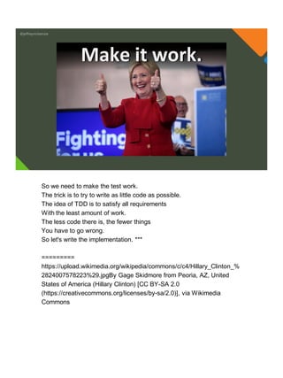 @jeffreymckenzie
Make it work.
So we need to make the test work.
The trick is to try to write as little code as possible.
The idea of TDD is to satisfy all requirements
With the least amount of work.
The less code there is, the fewer things
You have to go wrong.
So let's write the implementation. ***
=========
https://upload.wikimedia.org/wikipedia/commons/c/c4/Hillary_Clinton_%
2824007578223%29.jpgBy Gage Skidmore from Peoria, AZ, United
States of America (Hillary Clinton) [CC BY-SA 2.0
(https://creativecommons.org/licenses/by-sa/2.0)], via Wikimedia
Commons
 