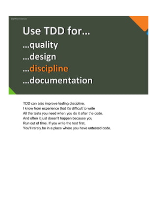 @jeffreymckenzie
…quality
…design
…discipline
…documentation
Use TDD for…
TDD can also improve testing discipline.
I know from experience that it's difficult to write
All the tests you need when you do it after the code.
And often it just doesn't happen because you
Run out of time. If you write the test first,
You'll rarely be in a place where you have untested code.
 