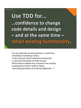 @jeffreymckenzie
…confidence to change
code details and design
– and at the same time –
retain existing functionality.
Use TDD for…
You are continually rerunning old tests, so you'll know
immediately if something's broken.
I think everyone's had an experience working with
a code base that people are afraid to touch.
Which means at release time, everyone in the company
Is staying late to click on buttons, hoping
That nothing got broken since the last deployment. ***
 