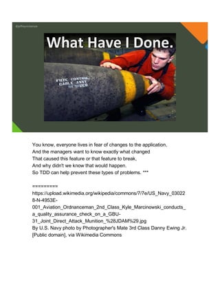 @jeffreymckenzie
What Have I Done.
You know, everyone lives in fear of changes to the application,
And the managers want to know exactly what changed
That caused this feature or that feature to break,
And why didn't we know that would happen.
So TDD can help prevent these types of problems. ***
=========
https://upload.wikimedia.org/wikipedia/commons/7/7e/US_Navy_03022
8-N-4953E-
001_Aviation_Ordnanceman_2nd_Class_Kyle_Marcinowski_conducts_
a_quality_assurance_check_on_a_GBU-
31_Joint_Direct_Attack_Munition_%28JDAM%29.jpg
By U.S. Navy photo by Photographer's Mate 3rd Class Danny Ewing Jr.
[Public domain], via Wikimedia Commons
 