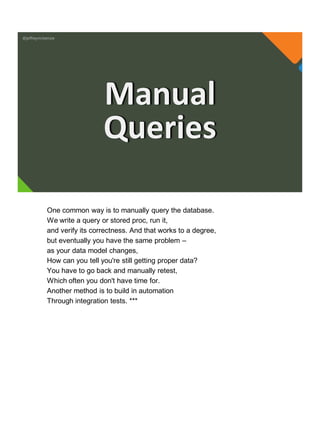 @jeffreymckenzie
Manual
Queries
One common way is to manually query the database.
We write a query or stored proc, run it,
and verify its correctness. And that works to a degree,
but eventually you have the same problem –
as your data model changes,
How can you tell you're still getting proper data?
You have to go back and manually retest,
Which often you don't have time for.
Another method is to build in automation
Through integration tests. ***
 