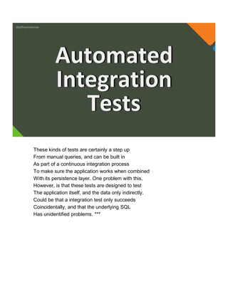 @jeffreymckenzie
Automated
Integration
Tests
These kinds of tests are certainly a step up
From manual queries, and can be built in
As part of a continuous integration process
To make sure the application works when combined
With its persistence layer. One problem with this,
However, is that these tests are designed to test
The application itself, and the data only indirectly.
Could be that a integration test only succeeds
Coincidentally, and that the underlying SQL
Has unidentified problems. ***
 