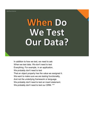 @jeffreymckenzie
When Do
We Test
Our Data?
In addition to how we test, we need to ask
When we test data. We don't need to test
Everything. For example, in an application,
We probably don't need to test
That an object property has the value we assigned it.
We want to make sure we are testing functionality,
And not the underlying framework or language.
We probably don't need to test an insert statement.
We probably don't need to test our ORM. ***
 