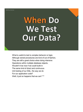 @jeffreymckenzie
When Do
We Test
Our Data?
What is useful to test is complex behavior or logic.
Although stored procedures are kind of out of fashion,
They are still a great choice when doing intensive
Operations within multiple database objects.
Wouldn't it be nice if we could build in
The same kind of direct and continuous
Unit testing of our SQL, the way we do
For our application code?
Well, it just so happens that we can! ***
 