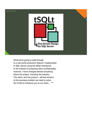 @jeffreymckenzie
What we're going to walk through
Is a real world production feature I implemented
In SQL Server using the tSQLt framework.
In the interest of protecting client confidentiality,
however, I have changed almost everything
About the project, including the industry,
The client, and the product – all that remains
Is the business problem we need to solve.
So I'd like to introduce you to our client… ***
 