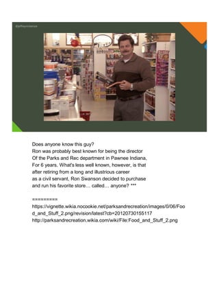 @jeffreymckenzie
Does anyone know this guy?
Ron was probably best known for being the director
Of the Parks and Rec department in Pawnee Indiana,
For 6 years. What's less well known, however, is that
after retiring from a long and illustrious career
as a civil servant, Ron Swanson decided to purchase
and run his favorite store… called… anyone? ***
=========
https://vignette.wikia.nocookie.net/parksandrecreation/images/0/06/Foo
d_and_Stuff_2.png/revision/latest?cb=20120730155117
http://parksandrecreation.wikia.com/wiki/File:Food_and_Stuff_2.png
 