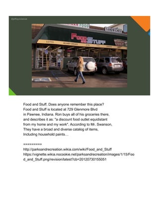 @jeffreymckenzie
Food and Stuff. Does anyone remember this place?
Food and Stuff is located at 729 Glenmore Blvd
in Pawnee, Indiana. Ron buys all of his groceries there,
and describes it as: "a discount food outlet equidistant
from my home and my work". According to Mr. Swanson,
They have a broad and diverse catalog of items,
Including household paints…
=========
http://parksandrecreation.wikia.com/wiki/Food_and_Stuff
https://vignette.wikia.nocookie.net/parksandrecreation/images/1/15/Foo
d_and_Stuff.png/revision/latest?cb=20120730155051
 