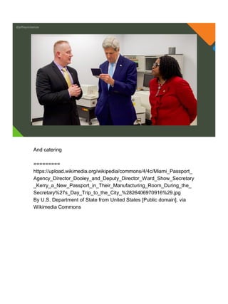 @jeffreymckenzie
And catering
=========
https://upload.wikimedia.org/wikipedia/commons/4/4c/Miami_Passport_
Agency_Director_Dooley_and_Deputy_Director_Ward_Show_Secretary
_Kerry_a_New_Passport_in_Their_Manufacturing_Room_During_the_
Secretary%27s_Day_Trip_to_the_City_%2826406970916%29.jpg
By U.S. Department of State from United States [Public domain], via
Wikimedia Commons
 