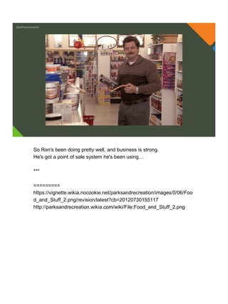 @jeffreymckenzie
So Ron's been doing pretty well, and business is strong.
He's got a point of sale system he's been using…
***
=========
https://vignette.wikia.nocookie.net/parksandrecreation/images/0/06/Foo
d_and_Stuff_2.png/revision/latest?cb=20120730155117
http://parksandrecreation.wikia.com/wiki/File:Food_and_Stuff_2.png
 