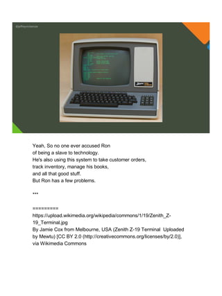 @jeffreymckenzie
Yeah, So no one ever accused Ron
of being a slave to technology.
He's also using this system to take customer orders,
track inventory, manage his books,
and all that good stuff.
But Ron has a few problems.
***
=========
https://upload.wikimedia.org/wikipedia/commons/1/19/Zenith_Z-
19_Terminal.jpg
By Jamie Cox from Melbourne, USA (Zenith Z-19 Terminal Uploaded
by Mewtu) [CC BY 2.0 (http://creativecommons.org/licenses/by/2.0)],
via Wikimedia Commons
 