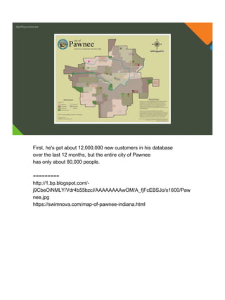 @jeffreymckenzie
First, he's got about 12,000,000 new customers in his database
over the last 12 months, but the entire city of Pawnee
has only about 80,000 people.
=========
http://1.bp.blogspot.com/-
j9CbeOiNMLY/Vdr4b55bzcI/AAAAAAAAwOM/A_fjFcEBSJo/s1600/Paw
nee.jpg
https://swimnova.com/map-of-pawnee-indiana.html
 