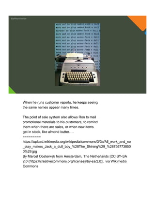 @jeffreymckenzie
When he runs customer reports, he keeps seeing
the same names appear many times.
The point of sale system also allows Ron to mail
promotional materials to his customers, to remind
them when there are sales, or when new items
get in stock, like almond butter….
=========
https://upload.wikimedia.org/wikipedia/commons/3/3a/All_work_and_no
_play_makes_Jack_a_dull_boy_%28The_Shining%29_%28795773850
0%29.jpg
By Marcel Oosterwijk from Amsterdam, The Netherlands [CC BY-SA
2.0 (https://creativecommons.org/licenses/by-sa/2.0)], via Wikimedia
Commons
 