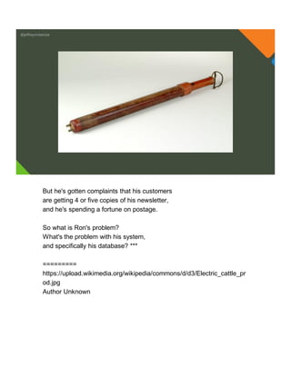 @jeffreymckenzie
But he's gotten complaints that his customers
are getting 4 or five copies of his newsletter,
and he's spending a fortune on postage.
So what is Ron's problem?
What's the problem with his system,
and specifically his database? ***
=========
https://upload.wikimedia.org/wikipedia/commons/d/d3/Electric_cattle_pr
od.jpg
Author Unknown
 