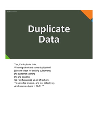 @jeffreymckenzie
Duplicate
Data
Yes, it's duplicate data.
Why might he have some duplication?
[doesn't check for existing customers]
[no customer search]
[no DB cleaning]
So Ron has asked us, all of us here,
To solve his problem, and we, collectively,
Are known as Apps N Stuff. ***
 
