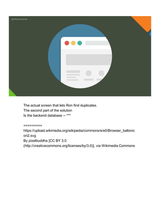 @jeffreymckenzie
The actual screen that lets Ron find duplicates.
The second part of the solution
Is the backend database -- ***
=========
https://upload.wikimedia.org/wikipedia/commons/e/e0/Browser_ballonic
on2.svg
By pixelbuddha [CC BY 3.0
(http://creativecommons.org/licenses/by/3.0)], via Wikimedia Commons
 