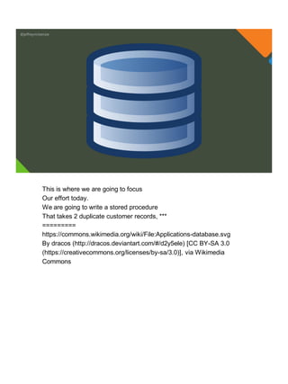 @jeffreymckenzie
This is where we are going to focus
Our effort today.
We are going to write a stored procedure
That takes 2 duplicate customer records, ***
=========
https://commons.wikimedia.org/wiki/File:Applications-database.svg
By dracos (http://dracos.deviantart.com/#/d2y5ele) [CC BY-SA 3.0
(https://creativecommons.org/licenses/by-sa/3.0)], via Wikimedia
Commons
 