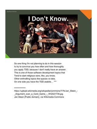 @jeffreymckenzie
I Don't Know.
So one thing I'm not planning to do in this session
Is try to convince you how often and how thoroughly
you apply TDD, because I don't really have an answer.
This is one of those software development topics that
Tend to start religious wars, like, you know,
Other enthralling topics like spaces vs tabs.
On one side you have the TDD zealots… ***
=========
https://upload.wikimedia.org/wikipedia/commons/7/7b/Jan_Steen_-
_Argument_over_a_Card_Game_-_WGA21735.jpg
Jan Steen [Public domain], via Wikimedia Commons
 