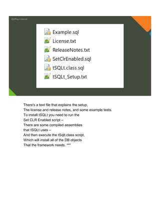 @jeffreymckenzie
There's a text file that explains the setup,
The license and release notes, and some example tests.
To install tSQLt you need to run the
Set CLR Enabled script –
There are some compiled assemblies
that tSQLt uses –
And then execute the tSqlt.class script,
Which will install all of the DB objects
That the framework needs. ***
 