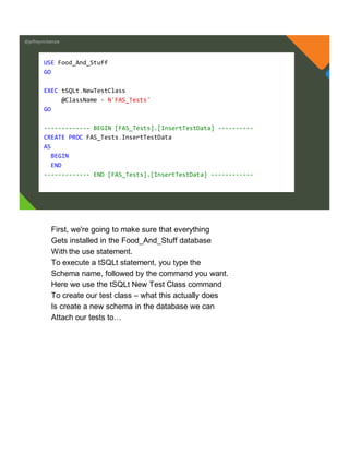 @jeffreymckenzie
USE Food_And_Stuff
GO
EXEC tSQLt.NewTestClass
@ClassName = N'FAS_Tests'
GO
------------- BEGIN [FAS_Tests].[InsertTestData] ----------
CREATE PROC FAS_Tests.InsertTestData
AS
BEGIN
END
------------- END [FAS_Tests].[InsertTestData] ------------
First, we're going to make sure that everything
Gets installed in the Food_And_Stuff database
With the use statement.
To execute a tSQLt statement, you type the
Schema name, followed by the command you want.
Here we use the tSQLt New Test Class command
To create our test class – what this actually does
Is create a new schema in the database we can
Attach our tests to…
 