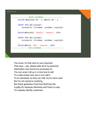 @jeffreymckenzie
---------------- BEGIN CUSTOMERS -------------------
DECLARE @RonaldId INT = 1, @RonId INT = 2
INSERT INTO dbo.Customer(
CustomerId, FirstName, LastName, LoyaltyId
)
VALUES(@RonaldId, 'Ronald', 'Swanson', 1234)
INSERT INTO dbo.Customer(
CustomerId, FirstName, LastName, LoyaltyId
)
VALUES(@RonId, 'Ron', 'Swanson', 1234)
---------------- END CUSTOMERS ---------------------
You know, it's that card on your keychain
That says – yes, please take all of my personal
Information and record my purchases so
You can wrap it all up in a nice bow to sell
To a data broker who can in turn sell it
To an advertiser so they can milk me for more cash.
But I'm not cynical or anything.
But thank goodness Food And Stuff has this
Loyalty ID, because otherwise we'd have no way
To uniquely identify customers.
 