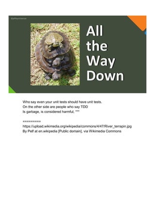 @jeffreymckenzie
All
the
Way
Down
Who say even your unit tests should have unit tests.
On the other side are people who say TDD
Is garbage, is considered harmful, ***
=========
https://upload.wikimedia.org/wikipedia/commons/4/47/River_terrapin.jpg
By Pelf at en.wikipedia [Public domain], via Wikimedia Commons
 