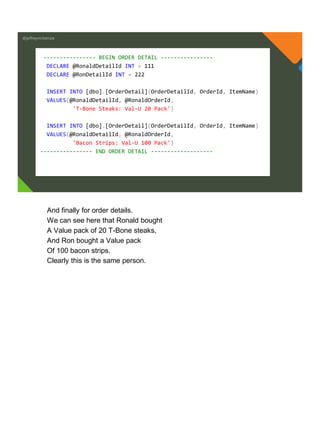 @jeffreymckenzie
---------------- BEGIN ORDER DETAIL ----------------
DECLARE @RonaldDetailId INT = 111
DECLARE @RonDetailId INT = 222
INSERT INTO [dbo].[OrderDetail](OrderDetailId, OrderId, ItemName)
VALUES(@RonaldDetailId, @RonaldOrderId,
'T-Bone Steaks: Val-U 20 Pack')
INSERT INTO [dbo].[OrderDetail](OrderDetailId, OrderId, ItemName)
VALUES(@RonaldDetailId, @RonaldOrderId,
'Bacon Strips: Val-U 100 Pack')
---------------- END ORDER DETAIL -------------------
And finally for order details.
We can see here that Ronald bought
A Value pack of 20 T-Bone steaks,
And Ron bought a Value pack
Of 100 bacon strips.
Clearly this is the same person.
 