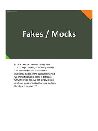 @jeffreymckenzie
Fakes / Mocks
For the next part we need to talk about
The concept of faking or mocking in tests.
This is all part of test isolation that I
mentioned before. If the particular method
we are testing has to make a database
Or webservice call, we can simply create
A fake or mock of that call to keep our tests
Simple and focused. ***
 